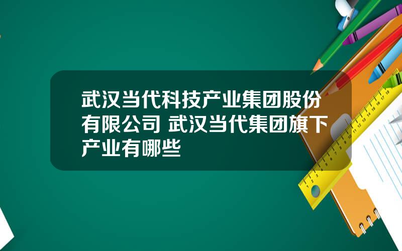 武汉当代科技产业集团股份有限公司 武汉当代集团旗下产业有哪些